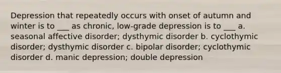 Depression that repeatedly occurs with onset of autumn and winter is to ___ as chronic, low-grade depression is to ___ a. seasonal affective disorder; dysthymic disorder b. cyclothymic disorder; dysthymic disorder c. bipolar disorder; cyclothymic disorder d. manic depression; double depression