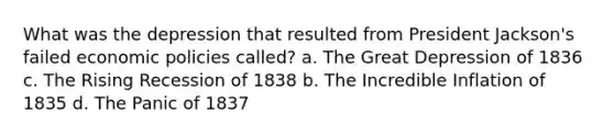 What was the depression that resulted from President Jackson's failed economic policies called? a. The Great Depression of 1836 c. The Rising Recession of 1838 b. The Incredible Inflation of 1835 d. The Panic of 1837