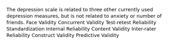 The depression scale is related to three other currently used depression measures, but is not related to anxiety or number of friends. Face Validity Concurrent Validity Test-retest Reliability Standardization Internal Reliability Content Validity Inter-rater Reliability Construct Validity Predictive Validity