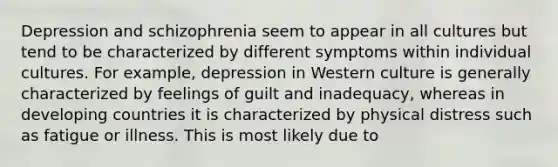 Depression and schizophrenia seem to appear in all cultures but tend to be characterized by different symptoms within individual cultures. For example, depression in Western culture is generally characterized by feelings of guilt and inadequacy, whereas in developing countries it is characterized by physical distress such as fatigue or illness. This is most likely due to