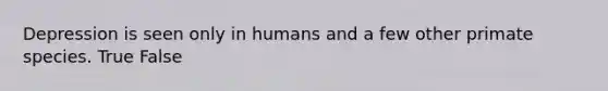 Depression is seen only in humans and a few other primate species. True False