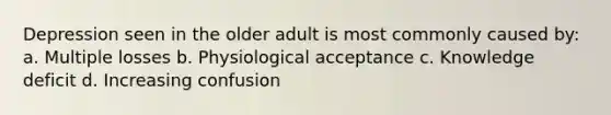 Depression seen in the older adult is most commonly caused by: a. Multiple losses b. Physiological acceptance c. Knowledge deficit d. Increasing confusion