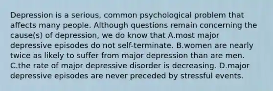 Depression is a serious, common psychological problem that affects many people. Although questions remain concerning the cause(s) of depression, we do know that A.most major depressive episodes do not self-terminate. B.women are nearly twice as likely to suffer from major depression than are men. C.the rate of major depressive disorder is decreasing. D.major depressive episodes are never preceded by stressful events.