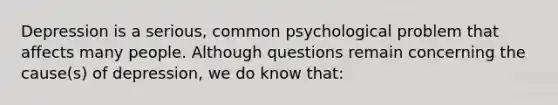 Depression is a serious, common psychological problem that affects many people. Although questions remain concerning the cause(s) of depression, we do know that: