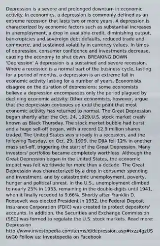 Depression is a severe and prolonged downturn in economic activity. In economics, a depression is commonly defined as an extreme recession that lasts two or more years. A depression is characterized by economic factors such as substantial increases in unemployment, a drop in available credit, diminishing output, bankruptcies and sovereign debt defaults, reduced trade and commerce, and sustained volatility in currency values. In times of depression, consumer confidence and investments decrease, causing the economy to shut down. BREAKING DOWN 'Depression' A depression is a sustained and severe recession. Where a recession is a normal part of the business cycle, lasting for a period of months, a depression is an extreme fall in economic activity lasting for a number of years. Economists disagree on the duration of depressions; some economists believe a depression encompasses only the period plagued by declining economic activity. Other economists, however, argue that the depression continues up until the point that most economic activity has returned to normal. The Great Depression began shortly after the Oct. 24, 1929,U.S. stock market crash known as Black Thursday. The stock market bubble had burst and a huge sell-off began, with a record 12.9 million shares traded. The United States was already in a recession, and the following Tuesday, on Oct. 29, 1929, the DJIA fell 12% in another mass sell-off, triggering the start of the Great Depression. Many investors' portfolios became completely worthless. Although the Great Depression began in the United States, the economic impact was felt worldwide for more than a decade. The Great Depression was characterized by a drop in consumer spending and investment, and by catastrophic unemployment, poverty, hunger and political unrest. In the U.S., unemployment climbed to nearly 25% in 1933, remaining in the double-digits until 1941, when it finally receded to 9.66%. Shortly after Franklin D. Roosevelt was elected President in 1932, the Federal Deposit Insurance Corporation (FDIC) was created to protect depositors' accounts. In addition, the Securities and Exchange Commission (SEC) was formed to regulate the U.S. stock markets. Read more: Depression http://www.investopedia.com/terms/d/depression.asp#ixzz4gzUStwG0 Follow us: Investopedia on Facebook