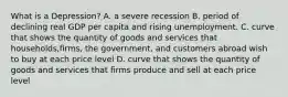 What is a Depression? A. a severe recession B. period of declining real GDP per capita and rising unemployment. C. curve that shows the quantity of goods and services that households,firms, the government, and customers abroad wish to buy at each price level D. curve that shows the quantity of goods and services that firms produce and sell at each price level