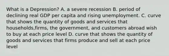 What is a Depression? A. a severe recession B. period of declining real GDP per capita and rising unemployment. C. curve that shows the quantity of goods and services that households,firms, the government, and customers abroad wish to buy at each price level D. curve that shows the quantity of goods and services that firms produce and sell at each price level