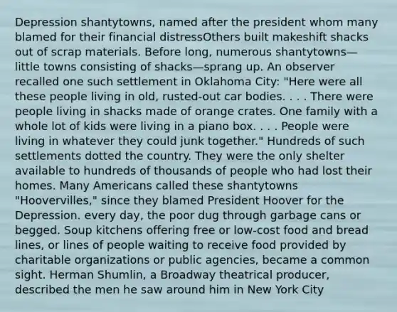 Depression shantytowns, named after the president whom many blamed for their financial distressOthers built makeshift shacks out of scrap materials. Before long, numerous shantytowns—little towns consisting of shacks—sprang up. An observer recalled one such settlement in Oklahoma City: "Here were all these people living in old, rusted-out car bodies. . . . There were people living in shacks made of orange crates. One family with a whole lot of kids were living in a piano box. . . . People were living in whatever they could junk together." Hundreds of such settlements dotted the country. They were the only shelter available to hundreds of thousands of people who had lost their homes. Many Americans called these shantytowns "Hoovervilles," since they blamed President Hoover for the Depression. every day, the poor dug through garbage cans or begged. Soup kitchens offering free or low-cost food and bread lines, or lines of people waiting to receive food provided by charitable organizations or public agencies, became a common sight. Herman Shumlin, a Broadway theatrical producer, described the men he saw around him in New York City