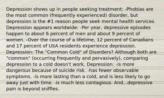 Depression shows up in people seeking treatment: -Phobias are the most common (frequently experienced) disorder, but depression is the #1 reason people seek mental health services. Depression appears worldwide: -Per year, depressive episodes happen to about 6 percent of men and about 9 percent of women. -Over the course of a lifetime, 12 percent of Canadians and 17 percent of USA residents experience depression. Depression: The "Common Cold" of Disorders? Although both are "common" (occurring frequently and pervasively), comparing depression to a cold doesn't work. Depression: -is more dangerous because of suicide risk. -has fewer observable symptoms. -is more lasting than a cold, and is less likely to go away just with time. -is much less contagious. And...depressive pain is beyond sniffles.