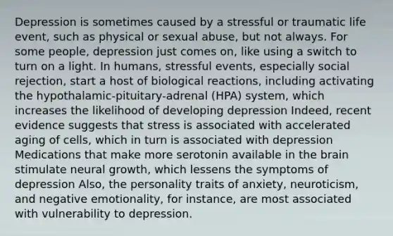 Depression is sometimes caused by a stressful or traumatic life event, such as physical or sexual abuse, but not always. For some people, depression just comes on, like using a switch to turn on a light. In humans, stressful events, especially social rejection, start a host of biological reactions, including activating the hypothalamic-pituitary-adrenal (HPA) system, which increases the likelihood of developing depression Indeed, recent evidence suggests that stress is associated with accelerated aging of cells, which in turn is associated with depression Medications that make more serotonin available in the brain stimulate neural growth, which lessens the symptoms of depression Also, the personality traits of anxiety, neuroticism, and negative emotionality, for instance, are most associated with vulnerability to depression.