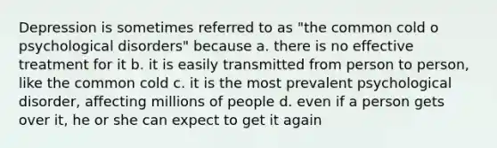 Depression is sometimes referred to as "the common cold o psychological disorders" because a. there is no effective treatment for it b. it is easily transmitted from person to person, like the common cold c. it is the most prevalent psychological disorder, affecting millions of people d. even if a person gets over it, he or she can expect to get it again