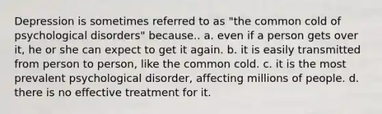 Depression is sometimes referred to as "the common cold of psychological disorders" because.. a. even if a person gets over it, he or she can expect to get it again. b. it is easily transmitted from person to person, like the common cold. c. it is the most prevalent psychological disorder, affecting millions of people. d. there is no effective treatment for it.