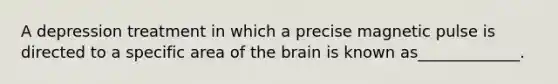 A depression treatment in which a precise magnetic pulse is directed to a specific area of the brain is known as_____________.