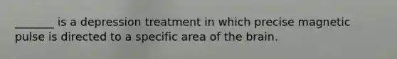 _______ is a depression treatment in which precise magnetic pulse is directed to a specific area of the brain.