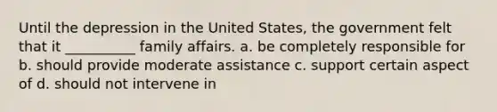 Until the depression in the United States, the government felt that it __________ family affairs. a. be completely responsible for b. should provide moderate assistance c. support certain aspect of d. should not intervene in