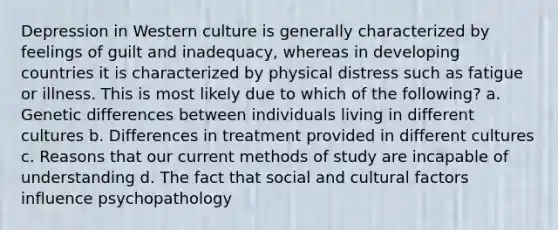 Depression in Western culture is generally characterized by feelings of guilt and inadequacy, whereas in developing countries it is characterized by physical distress such as fatigue or illness. This is most likely due to which of the following? a. Genetic differences between individuals living in different cultures b. Differences in treatment provided in different cultures c. Reasons that our current methods of study are incapable of understanding d. The fact that social and cultural factors influence psychopathology