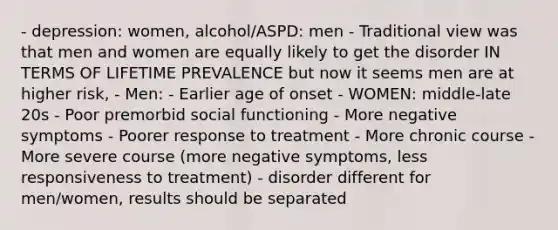 - depression: women, alcohol/ASPD: men - Traditional view was that men and women are equally likely to get the disorder IN TERMS OF LIFETIME PREVALENCE but now it seems men are at higher risk, - Men: - Earlier age of onset - WOMEN: middle-late 20s - Poor premorbid social functioning - More negative symptoms - Poorer response to treatment - More chronic course - More severe course (more negative symptoms, less responsiveness to treatment) - disorder different for men/women, results should be separated