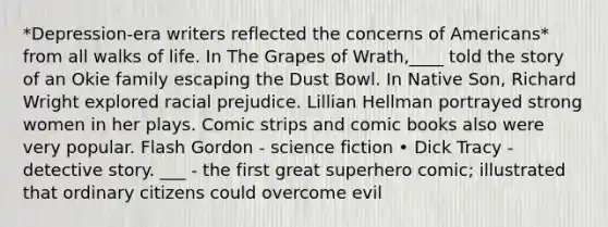 *Depression-era writers reflected the concerns of Americans* from all walks of life. In The Grapes of Wrath,____ told the story of an Okie family escaping the Dust Bowl. In Native Son, Richard Wright explored racial prejudice. Lillian Hellman portrayed strong women in her plays. Comic strips and comic books also were very popular. Flash Gordon - science fiction • Dick Tracy - detective story. ___ - the first great superhero comic; illustrated that ordinary citizens could overcome evil