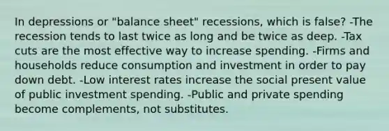 In depressions or "balance sheet" recessions, which is false? -The recession tends to last twice as long and be twice as deep. -Tax cuts are the most effective way to increase spending. -Firms and households reduce consumption and investment in order to pay down debt. -Low interest rates increase the social present value of public investment spending. -Public and private spending become complements, not substitutes.