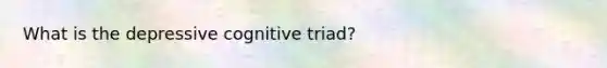 What is the depressive cognitive triad?