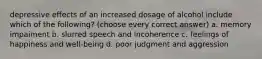 depressive effects of an increased dosage of alcohol include which of the following? (choose every correct answer) a. memory impaiment b. slurred speech and incoherence c. feelings of happiness and well-being d. poor judgment and aggression