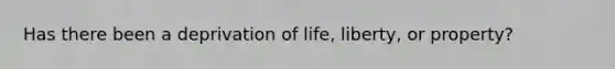 Has there been a deprivation of life, liberty, or property?