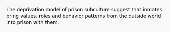 The deprivation model of prison subculture suggest that inmates bring values, roles and behavior patterns from the outside world into prison with them.