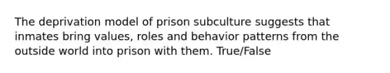 The deprivation model of prison subculture suggests that inmates bring values, roles and behavior patterns from the outside world into prison with them. True/False