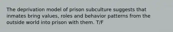 The deprivation model of prison subculture suggests that inmates bring values, roles and behavior patterns from the outside world into prison with them. T/F