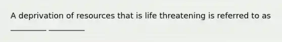 A deprivation of resources that is life threatening is referred to as _________ _________