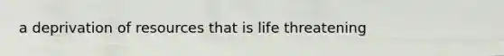 a deprivation of resources that is life threatening