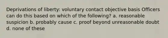 Deprivations of liberty: voluntary contact objective basis Officers can do this based on which of the following? a. reasonable suspicion b. probably cause c. proof beyond unreasonable doubt d. none of these