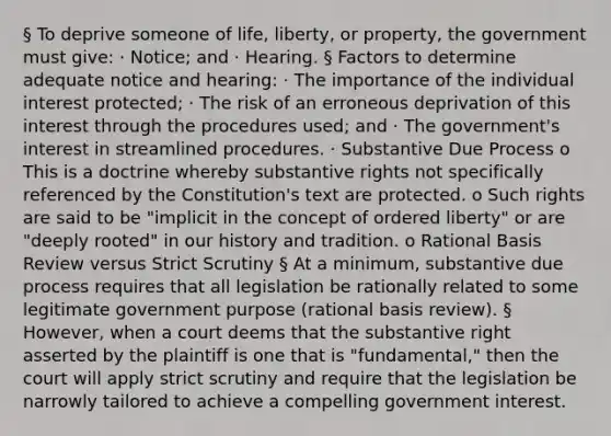 § To deprive someone of life, liberty, or property, the government must give: · Notice; and · Hearing. § Factors to determine adequate notice and hearing: · The importance of the individual interest protected; · The risk of an erroneous deprivation of this interest through the procedures used; and · The government's interest in streamlined procedures. · Substantive Due Process o This is a doctrine whereby substantive rights not specifically referenced by the Constitution's text are protected. o Such rights are said to be "implicit in the concept of ordered liberty" or are "deeply rooted" in our history and tradition. o Rational Basis Review versus Strict Scrutiny § At a minimum, substantive due process requires that all legislation be rationally related to some legitimate government purpose (rational basis review). § However, when a court deems that the substantive right asserted by the plaintiff is one that is "fundamental," then the court will apply strict scrutiny and require that the legislation be narrowly tailored to achieve a compelling government interest.