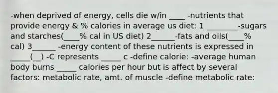 -when deprived of energy, cells die w/in ____ -nutrients that provide energy & % calories in average us diet: 1 ________-sugars and starches(____% cal in US diet) 2______-fats and oils(____% cal) 3______ -energy content of these nutrients is expressed in _____(__) -C represents _____ c -define calorie: -average human body burns _____ calories per hour but is affect by several factors: metabolic rate, amt. of muscle -define metabolic rate: