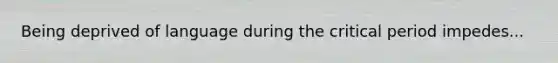 Being deprived of language during the critical period impedes...
