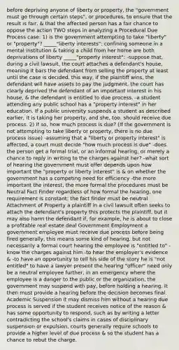 before depriving anyone of liberty or property, the "government must go through certain steps", or procedures, to ensure that the result is fair, & that the affected person has a fair chance to oppose the action TWO steps in analyzing a Procedural Due Process case: 1) is the government attempting to take "liberty" or "property"? _____"liberty interests": confining someone in a mental institution & taking a child from her home are both deprivations of liberty _____"property interest": -suppose that, during a civil lawsuit, the court attaches a defendant's house, meaning it bars the defendant from selling the property at least until the case is decided. this way, if the plaintiff wins, the defendant will have assets to pay the judgment. the court has clearly deprived the defendant of an important interest in his house, & the defendant is entitled to due process. -a student attending any public school has a "property interest" in her education. If a public university suspends a student as described earlier, it is taking her property, and she, too, should receive due process. 2) if so, how much process is due? (If the government is not attempting to take liberty or property, there is no due process issue) -assuming that a "liberty or property interest" is affected, a court must decide "how much process is due" -does the person get a formal trial, or an informal hearing, or merely a chance to reply in writing to the charges against her? -what sort of hearing the government must offer depends upon how important the "property or liberty interest" is & on whether the government has a competing need for efficiency -the more important the interest, the more formal the procedures must be Neutral Fact Finder regardless of how formal the hearing, one requirement is constant: the fact finder must be neutral Attachment of Property a plaintiff in a civil lawsuit often seeks to attach the defendant's property this protects the plaintiff, but it may also harm the defendant if, for example, he is about to close a profitable real estate deal Government Employment a government employee must receive due process before being fired generally, this means some kind of hearing, but not necessarily a formal court hearing the employee is "entitled to" -know the charges against him -to hear the employer's evidence & -to have an opportunity to tell his side of the story he is "not entitled" to have a lawyer present the hearing "officer" need only be a neutral employee further, in an emergency where the employee is a danger to the public or the organization, the government may suspend with pay, before holding a hearing. It then must provide a hearing before the decision becomes final. Academic Suspension it may dismiss him without a hearing due process is served if the student receives notice of the reason & has some opportunity to respond, such as by writing a letter contradicting the school's claims in cases of disciplinary suspension or expulsion, courts generally require schools to provide a higher level of due process & so the student has a chance to rebut the charge.