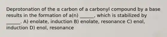 Deprotonation of the α carbon of a carbonyl compound by a base results in the formation of a(n) ______, which is stabilized by ______. A) enolate, induction B) enolate, resonance C) enol, induction D) enol, resonance