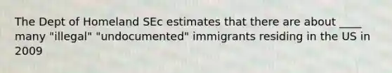 The Dept of Homeland SEc estimates that there are about ____ many "illegal" "undocumented" immigrants residing in the US in 2009