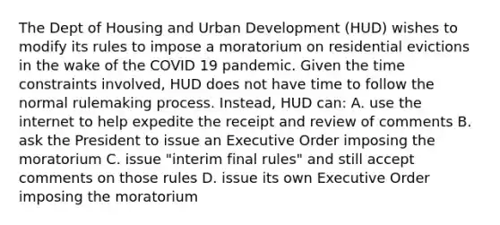 The Dept of Housing and Urban Development (HUD) wishes to modify its rules to impose a moratorium on residential evictions in the wake of the COVID 19 pandemic. Given the time constraints involved, HUD does not have time to follow the normal rulemaking process. Instead, HUD can: A. use the internet to help expedite the receipt and review of comments B. ask the President to issue an Executive Order imposing the moratorium C. issue "interim final rules" and still accept comments on those rules D. issue its own Executive Order imposing the moratorium