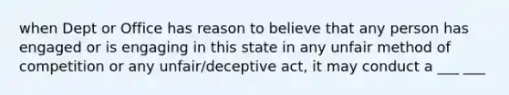 when Dept or Office has reason to believe that any person has engaged or is engaging in this state in any unfair method of competition or any unfair/deceptive act, it may conduct a ___ ___