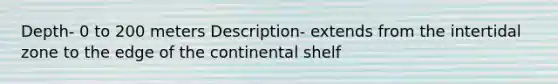 Depth- 0 to 200 meters Description- extends from the intertidal zone to the edge of the continental shelf