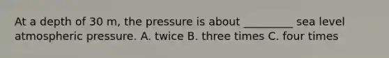 At a depth of 30 m, the pressure is about _________ sea level atmospheric pressure. A. twice B. three times C. four times