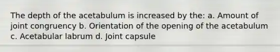 The depth of the acetabulum is increased by the: a. Amount of joint congruency b. Orientation of the opening of the acetabulum c. Acetabular labrum d. Joint capsule