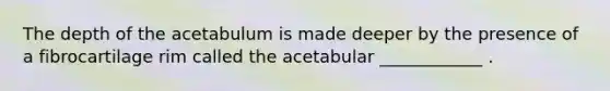 The depth of the acetabulum is made deeper by the presence of a fibrocartilage rim called the acetabular ____________ .