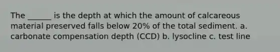 The ______ is the depth at which the amount of calcareous material preserved falls below 20% of the total sediment. a. carbonate compensation depth (CCD) b. lysocline c. test line