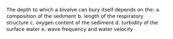 The depth to which a bivalve can bury itself depends on the: a. composition of the sediment b. length of the respiratory structure c. oxygen content of the sediment d. turbidity of the surface water e. wave frequency and water velocity