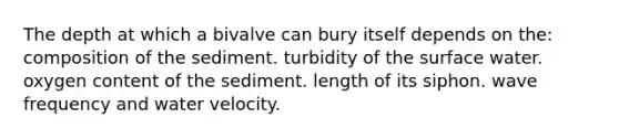 The depth at which a bivalve can bury itself depends on the: composition of the sediment. turbidity of the surface water. oxygen content of the sediment. length of its siphon. wave frequency and water velocity.