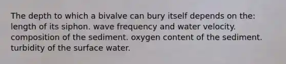 The depth to which a bivalve can bury itself depends on the: length of its siphon. wave frequency and water velocity. composition of the sediment. oxygen content of the sediment. turbidity of the surface water.