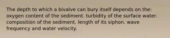 The depth to which a bivalve can bury itself depends on the: oxygen content of the sediment. turbidity of the surface water. composition of the sediment. length of its siphon. wave frequency and water velocity.