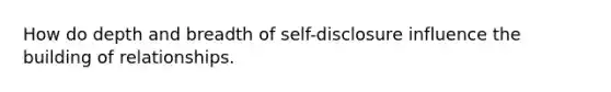 How do depth and breadth of self-disclosure influence the building of relationships.